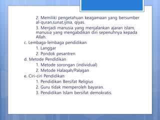 2. Memiliki pengetahuan keagamaan yang bersumber
al-quran,sunat,ijma, qiyas.
3. Menjadi manusia yang menjalankan ajaran islam,
manusia yang mengabdikan diri sepenuhnya kepada
Allah.
c. Lembaga-lembaga pendidikan
1. Langgar
2. Pondok pesantren
d. Metode Pendidikan
1. Metode sorongan (individual)
2. Metode Halaqah/Palagan
e. Ciri-ciri Pendidikan
1. Pendidikan Bersifat Religius
2. Guru tidak memperoleh bayaran.
3. Pendidikan Islam bersifat demokratis.
 