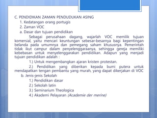 C. PENDIDIKAN ZAMAN PENDUDUKAN ASING
1. Kedatangan orang portugis
2. Zaman VOC
a. Dasar dan tujuan pendidikan
Sebagai perusahaan dagang, wajarlah VOC memilik tujuan
komersial, yaitu mencari keuntungan sebesar-besarnya bagi kepentingan
belanda pada umumnya dan pemegang saham khususnya. Pemerintah
tidak ikut campur dalam penyelenggaraanya, sehingga gereja memiliki
kebebasan untuk menyelenggarakan pendidikan. Adapun yang menjadi
tujuan pendidikan adalah :
1.) Untuk mengembangkan ajaran kristen protestan.
2.) Pendidikan yang diberikan kepada bumi putera untuk
mendapatkan tengan pembantu yang murah, yang dapat dikerjakan di VOC
b. Jenis-jenis Sekolah
1.) Pendidikan dasar
2.) Sekolah latin
3.) Seminarium Theologica
4.) Akademi Pelayaran (Academie der merine)
 