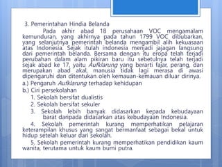 3. Pemerintahan Hindia Belanda
Pada akhir abad 18 perusahaan VOC mengamalam
kemunduran, yang akhirnya pada tahun 1799 VOC dibubarkan,
yang selanjutnya pemerintah belanda mengambil alih kekuasaan
atas Indonesia. Sejak itulah indonesia menjadi jajagan langsung
dari pemerintah belanda. Bersama dengan itu eropa telah terjadi
perubahan dalam alam pikiran baru itu sebetulnya telah terjadi
sejak abad ke 17, yaitu Aufklarung yang berarti fajar, perang, dan
merupakan abad akal, manusia tidak lagi merasa di awasi
dipengaruhi dan ditentukan oleh kemauan-kemauan diluar dirinya.
a.) Pengaruh Aufklarung terhadap kehidupan
b.) Ciri persekolahan
1. Sekolah bersifat dualistis
2. Sekolah bersifat sekuler
3. Sekolah lebih banyak didasarkan kepada kebudayaan
barat daripada didasarkan atas kebudayaan Indonesia.
4. Sekolah pemerintah kurang memperhatikan pelajaran
keterampilan khusus yang sangat bermanfaat sebagai bekal untuk
hidup setelah keluar dari sekolah.
5. Sekolah pemerintah kurang memperhatikan pendidikan kaum
wanita, terutama untuk kaum bumi putra.
 