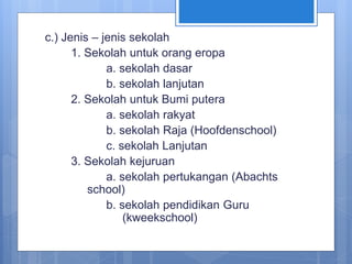 c.) Jenis – jenis sekolah
1. Sekolah untuk orang eropa
a. sekolah dasar
b. sekolah lanjutan
2. Sekolah untuk Bumi putera
a. sekolah rakyat
b. sekolah Raja (Hoofdenschool)
c. sekolah Lanjutan
3. Sekolah kejuruan
a. sekolah pertukangan (Abachts
school)
b. sekolah pendidikan Guru
(kweekschool)
 