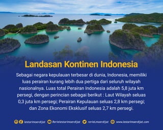Sebagai negara kepulauan terbesar di dunia, Indonesia, memiliki
luas perairan kurang lebih dua pertiga dari seluruh wilayah
nasionalnya. Luas total Perairan Indonesia adalah 5,8 juta km
persegi, dengan perincian sebagai berikut : Laut Wilayah seluas
0,3 juta km persegi; Perairan Kepulauan seluas 2,8 km persegi;
dan Zona Ekonomi Eksklusif seluas 2,7 km persegi.
Rerielestarimoerdijatlestarimoerdijat rerieLmoerdijat www.lestarimoerdijat.com
Landasan Kontinen Indonesia
 