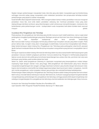 Sejalan dengan perkembangan masyarakat maka nilai-nilai yang ada dalam masyarakat juga turut berkembang
sehingga menuntut setiap warga masyarakat untuk melakukan perubahan dan penyesuaian terhadap tuntutan
perkembangan yang terjadi di sekitar masyarakat.
Israel Scheffer (Nana Syaodih Sukamdinata, 1997) mengemukakan bahwa melalui pendidikan manusia mengenal
peradaban masa lalu, turut serta dalam peradaban sekarang dan membuat peradaban masa yang akan
datang.Dengan demikian,kurikulum yang dikembangkan sudah seharusnya mempertimbangkan, merespons dan
berlandaskan pada perkembangan sosial – budaya dalam suatu masyarakat, baik dalam konteks lokal, nasional
maupun global.
4.Landasan Ilmu Pengetahuan dan Teknologi
Pada awalnya, ilmu pengetahuan dan teknologi yang dimiliki manusia masih relatif sederhana, namun sejak abad
pertengahan mengalami perkembangan yang pesat. Berbagai penemuan teori-teori baru terus berlangsung hingga
saat ini dan dipastikan kedepannya akan terus semakin berkembang
Akal manusia telah mampu menjangkau hal-hal yang sebelumnya merupakan sesuatu yang tidak mungkin. Pada
jaman dahulu kala, mungkin orang akan menganggap mustahil kalau manusia bisa menginjakkan kaki di Bulan,
tetapi berkat kemajuan dalam bidang Ilmu Pengetahuan dan Teknologi pada pertengahan abad ke-20, pesawat
Apollo berhasil mendaratdi Bulan dan Neil Amstrong merupakan orang pertama yang berhasil menginjakkan kaki di
Bulan.
Kemajuan cepatdunia dalam bidang informasi dan teknologi dalam dua dasa warsa terakhir telah berpengaruh pada
peradaban manusia melebihi jangkauan pemikiran manusia sebelumnya. Pengaruh ini terlihat pada pergeseran
tatanan sosial, ekonomi dan politik yang memerlukan keseimbangan baru antara nilai-nilai, pemikiran dan cara-cara
kehidupan yang berlaku pada konteks global dan lokal.
Selain itu, dalam abad pengetahuan sekarang ini, diperlukan masyarakat yang berpengetahuan melalui belajar
sepanjang hayat dengan standar mutu yang tinggi. Sifat pengetahuan dan keterampilan yang harus dikuasai
masyarakat sangatberagam dan canggih, sehingga diperlukan kurikulum yang disertai dengan kemampuan meta-
kognisi dan kompetensi untuk berfikir dan belajar bagaimana belajar (learning to learn) dalam mengakses, memilih
dan menilai pengetahuan, serta mengatasi siatuasi yang ambigu dan antisipatif terhadap ketidakpastian..
Perkembangan dalam bidang Ilmu Pengetahuan dan Teknologi, terutama dalam bidang transportasi dan komunikasi
telah mampu merubah tatanan kehidupan manusia.Oleh karena itu, kurikulum seyogyanya dapatmengakomodir dan
mengantisipasi laju perkembangan ilmu pengetahuan dan teknologi, sehingga peserta didik dapatmengimbangi dan
sekaligus mengembangkan ilmu pengetahuan dan teknologi untuk kemaslahatan dan kelangsungan hidup manusia.
Kurikulum dan Teknologi Pendidikan Fakultas Ilmu Pendidikan UPI.
Uyoh Sadulloh.1994. Pengantar FilsafatPendidikan. Bandung: P.T. Media Iptek
 