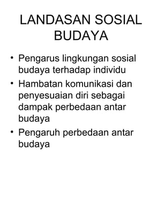 LANDASAN SOSIAL
      BUDAYA
• Pengarus lingkungan sosial
  budaya terhadap individu
• Hambatan komunikasi dan
  penyesuaian diri sebagai
  dampak perbedaan antar
  budaya
• Pengaruh perbedaan antar
  budaya
 