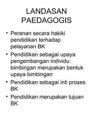 LANDASAN
      PAEDAGOGIS
• Peranan secara hakiki
  pendidikan terhadap
  pelayanan BK
• Pendidikan sebagai upaya
  pengembangan individu:
  bimbingan merupakan bentuk
  upaya bimbingan
• Pendidikan sebagai inti proses
  BK
• Pendidikan merupakan tujuan
  BK
 