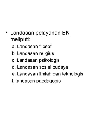 • Landasan pelayanan BK
  meliputi:
  a. Landasan filosofi
  b. Landasan religius
  c. Landasan psikologis
  d. Landasan sosial budaya
  e. Landasan ilmiah dan teknologis
  f. landasan paedagogis
 