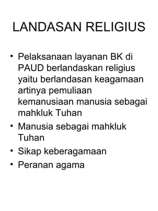 LANDASAN RELIGIUS

• Pelaksanaan layanan BK di
  PAUD berlandaskan religius
  yaitu berlandasan keagamaan
  artinya pemuliaan
  kemanusiaan manusia sebagai
  mahkluk Tuhan
• Manusia sebagai mahkluk
  Tuhan
• Sikap keberagamaan
• Peranan agama
 