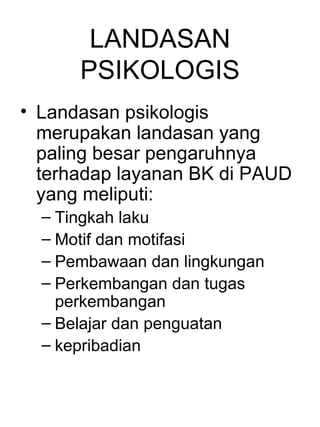 LANDASAN
      PSIKOLOGIS
• Landasan psikologis
  merupakan landasan yang
  paling besar pengaruhnya
  terhadap layanan BK di PAUD
  yang meliputi:
  – Tingkah laku
  – Motif dan motifasi
  – Pembawaan dan lingkungan
  – Perkembangan dan tugas
    perkembangan
  – Belajar dan penguatan
  – kepribadian
 