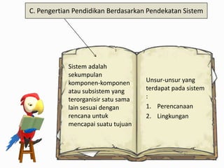 C. Pengertian Pendidikan Berdasarkan Pendekatan Sistem

Sistem adalah
sekumpulan
komponen-komponen
atau subsistem yang
terorganisir satu sama
lain sesuai dengan
rencana untuk
mencapai suatu tujuan

Unsur-unsur yang
terdapat pada sistem
:
1. Perencanaan
2. Lingkungan

 
