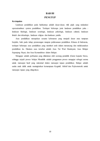 10
BAB III
PENUTUP
Kesimpulan
Landasan pendidikan pada hakikatnya adalah dasar-dasar, titik pijak yang melandasi
operasionalisasi system pendidikan. Terdapat beberapa jenis landasan pendidikan yaitu :
landasan fisiologis, landasan sosiologis, landasan psikologis, landasan cultural, landasan
ilmiah dan teknologis, landasan religius dan landasan yuridis.
Asas pendidikan merupakan sesuatu kebenaran yang menjadi dasar atau tumpuan
berpikir, baik pada tahap perancangan maupun pelaksanaan pendidikan. Khusus di Indonesia,
terdapat beberapa asas pendidikan yang memberi arah dalam merancang dan melaksanakan
pendidikan itu. Diantara asas tersebut adalah Asas Tut Wuri Handayani, Asas Belajar
Sepanjang Hayat, dan Asas Kemandirian dalam Belajar.
Mengajar adalah perbuatan yang dilakukan oleh seorang pendidik (Guru) kepada Siswa,
sehingga terjadi proses belajar. Mendidik adalah penggunaan proses mengajar sebagai sarana
untuk mencapai hasil yang maksimal dalam mencapai tujuan pendidikan. Belajar adalah
usaha anak didik untuk meningkatkan kemampuan Kognitif, Afektif dan Psykomotorik untuk
mencapai tujuan yang diinginkan.
 