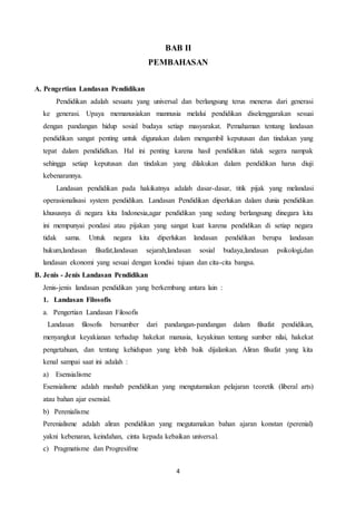 4
BAB II
PEMBAHASAN
A. Pengertian Landasan Pendidikan
Pendidikan adalah sesuatu yang universal dan berlangsung terus menerus dari generasi
ke generasi. Upaya memanusiakan mannusia melalui pendidikan diselenggarakan sesuai
dengan pandangan hidup sosial budaya setiap masyarakat. Pemahaman tentang landasan
pendidikan sangat penting untuk digunakan dalam mengambil keputusan dan tindakan yang
tepat dalam pendididkan. Hal ini penting karena hasil pendidikan tidak segera nampak
sehingga setiap keputusan dan tindakan yang dilakukan dalam pendidikan harus diuji
kebenarannya.
Landasan pendidikan pada hakikatnya adalah dasar-dasar, titik pijak yang melandasi
operasionalisasi system pendidikan. Landasan Pendidikan diperlukan dalam dunia pendidikan
khususnya di negara kita Indonesia,agar pendidikan yang sedang berlangsung dinegara kita
ini mempunyai pondasi atau pijakan yang sangat kuat karena pendidikan di setiap negara
tidak sama. Untuk negara kita diperlukan landasan pendidikan berupa landasan
hukum,landasan filsafat,landasan sejarah,landasan sosial budaya,landasan psikologi,dan
landasan ekonomi yang sesuai dengan kondisi tujuan dan cita-cita bangsa.
B. Jenis - Jenis Landasan Pendidikan
Jenis-jenis landasan pendidikan yang berkembang antara lain :
1. Landasan Filosofis
a. Pengertian Landasan Filosofis
Landasan filosofis bersumber dari pandangan-pandangan dalam filsafat pendidikan,
menyangkut keyakianan terhadap hakekat manusia, keyakinan tentang sumber nilai, hakekat
pengetahuan, dan tentang kehidupan yang lebih baik dijalankan. Aliran filsafat yang kita
kenal sampai saat ini adalah :
a) Esensialisme
Esensialisme adalah mashab pendidikan yang mengutamakan pelajaran teoretik (liberal arts)
atau bahan ajar esensial.
b) Perenialisme
Perenialisme adalah aliran pendidikan yang megutamakan bahan ajaran konstan (perenial)
yakni kebenaran, keindahan, cinta kepada kebaikan universal.
c) Pragmatisme dan Progresifme
 