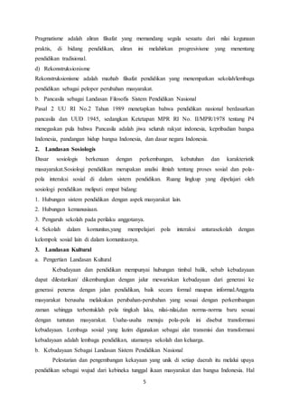 5
Pragmatisme adalah aliran filsafat yang memandang segala sesuatu dari nilai kegunaan
praktis, di bidang pendidikan, aliran ini melahirkan progresivisme yang menentang
pendidikan tradisional.
d) Rekonstruksionisme
Rekonstruksionisme adalah mazhab filsafat pendidikan yang menempatkan sekolah/lembaga
pendidikan sebagai pelopor perubahan masyarakat.
b. Pancasila sebagai Landasan Filosofis Sistem Pendidikan Nasional
Pasal 2 UU RI No.2 Tahun 1989 menetapkan bahwa pendidikan nasional berdasarkan
pancasila dan UUD 1945, sedangkan Ketetapan MPR RI No. II/MPR/1978 tentang P4
menegaskan pula bahwa Pancasila adalah jiwa seluruh rakyat indonesia, kepribadian bangsa
Indonesia, pandangan hidup bangsa Indonesia, dan dasar negara Indonesia.
2. Landasan Sosiologis
Dasar sosiologis berkenaan dengan perkembangan, kebutuhan dan karakteristik
masayarakat.Sosiologi pendidikan merupakan analisi ilmiah tentang proses sosial dan pola-
pola interaksi sosial di dalam sistem pendidikan. Ruang lingkup yang dipelajari oleh
sosiologi pendidikan meliputi empat bidang:
1. Hubungan sistem pendidikan dengan aspek masyarakat lain.
2. Hubungan kemanusiaan.
3. Pengaruh sekolah pada perilaku anggotanya.
4. Sekolah dalam komunitas,yang mempelajari pola interaksi antarasekolah dengan
kelompok sosial lain di dalam komunitasnya.
3. Landasan Kultural
a. Pengertian Landasan Kultural
Kebudayaan dan pendidikan mempunyai hubungan timbal balik, sebab kebudayaan
dapat dilestarikan/ dikembangkan dengan jalur mewariskan kebudayaan dari generasi ke
generasi penerus dengan jalan pendidikan, baik secara formal maupun informal.Anggota
masyarakat berusaha melakukan perubahan-perubahan yang sesuai dengan perkembangan
zaman sehingga terbentuklah pola tingkah laku, nilai-nilai,dan norma-norma baru sesuai
dengan tuntutan masyarakat. Usaha-usaha menuju pola-pola ini disebut transformasi
kebudayaan. Lembaga sosial yang lazim digunakan sebagai alat transmisi dan transformasi
kebudayaan adalah lembaga pendidikan, utamanya sekolah dan keluarga.
b. Kebudayaan Sebagai Landasan Sistem Pendidikan Nasional
Pelestarian dan pengembangan kekayaan yang unik di setiap daerah itu melalui upaya
pendidikan sebagai wujud dari kebineka tunggal ikaan masyarakat dan bangsa Indonesia. Hal
 