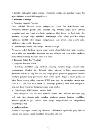 6
ini haruslah dilaksanakan dalam kerangka pemantapan kesatuan dan persatuan bangsa dan
negara indonesia sebagai sisi ketunggal-ikaan.
4. Landasan Psikologis
a. Pengertian Landasan Psikologis
Dasar psikologis berkaitan dengan prinsip-prinsip belajar dan perkembangan anak.
Pemahaman terhadap peserta didik, utamanya yang berkaitan dengan aspek kejiwaan
merupakan salah satu kunci keberhasilan pendidikan. Oleh karena itu, hasil kajian dan
penemuan psikologis sangat diperlukan penerapannya dalam bidang pendidikan.Sebagai
implikasinya pendidik tidak mungkin memperlakukan sama kepada setiap peserta didik,
sekalipun mereka memiliki kesamaan..
b. Perkembangan Peserta Didik sebagai Landasan Psikologis
Pemahaman tumbuh kembang manusia sangat penting sebagai bekal dasar untuk memahami
peserta didik dan menemukan keputusan dan atau tindakan yang tepat dalam membantu
proses tumbuh kembang itu secara efektif dan efisien.
5. Landasan Ilmiah dan Teknologis
a. Pengertian Landasan IPTEK
Kebutuhan pendidikan yang mendesak cenderung memaksa tenaga pendidik untuk
mengadopsinya teknologi dari berbagai bidang teknologi ke dalam penyelenggaraan
pendidikan. Pendidikan yang berkaitan erat dengan proses penyaluran pengetahuan haruslah
mendapat perhatian yang proporsional dalam bahan ajaran, dengan demikian pendidikan
bukan hanya berperan dalam pewarisan IPTEK tetapi juga ikut menyiapkan manusia yang
sadar IPTEK dan calon pakar IPTEK itu. Selanjutnya pendidikan akan dapat mewujudkan
fungsinya dalam pelestarian dan pengembangan iptek tersebut.
b. Perkembangan IPTEK sebagai Landasan Ilmiah
Iptek merupakan salah satu hasil pemikiran manusia untuk mencapai kehidupan yang
lebih baik, yang dimualai pada permulaan kehidupan manusia. Lembaga pendidikan,
utamanya pendidikan jalur sekolah harus mampu mengakomodasi dan mengantisipasi
perkembangan iptek.
6. Landasan religius
Merupakan seperangkat asumsi yang bersumber kaidah-kaidah agama/religi yang dijadikan
landasan teori maupun praktek pendidikan berdasarkan kitab suci.
 