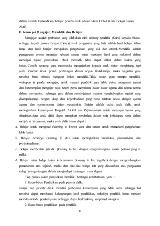 8
dalam melatih kemandirian belajar peserta didik adalah sitem CBSA (Cara Belajar Siswa
Aktif).
D. Konsepsi Mengajar, Mendidik dan Belajar
Mengajar adalah perbuatan yang dilakukan oleh seorang pendidik (Guru) kepada Siswa,
sehingga terjadi proses belajar. Ciri-ciri hasil pengajaran yang baik adalah hasil belajar tahan
lama, dan hasil belajar merupakan pengetahuan yang asli dan otentik.Mendidik adalah
penggunaan proses mengajar sebagai sarana untuk mencapai hasil yang maksimal dalam
mencapai tujuan pendidikan. Hasil mendidik tidak dapat dilihat dalam waktu yang
instan. Contoh seorang guru matematika mengajarkan kepada anak pintar menghitung, tapi
anak tersebut tidak penuh perhitungan dalam segala tindakannya, maka kegiatan guru
tersebut baru sebatas mengajar belum mendidik.Tidak setiap guru mampu mendidik
walaupun ia pandai mengajar, untuk menjadi pendidik guru tidak cukup menguasai materi
dan keterampilan mengajar saja, tetapi perlu memahami dasar-dasar agama dan norma-norma
dalam masyarakat, sehingga guru dalam pembelajaran mampu menghubungkan materi yang
disampaikannya dengan sikap dan keperibadiaan yang harus tumbuh sesuai dengan ajaran
agama dan norma-norma dalam masyarakat. Belajar adalah usaha anak didik untuk
meningkatkan kemampuan Kognitif, Afektif dan Psykomotorik untuk mencapai tujuan yang
diinginkan.Agar anak didik dapat mengikuti perubahan dalam pola kehidupan, serta dalam
menjalain kerjasama, maka anak didik harus dapat :
a. Belajar untuk mengenal (learning to know) cara dan sarana untuk memahami pengetahuan
lebih lanjut.
b. Belajar berkarya (learning to do) untuk meningkatkan kreativitas, produktivitas dan
profesionalisme.
c. Belajar membentuk jati diri (learning to be) dengan mengembangkan semua potensi yang ia
miliki.
d. Belajar untuk hidup dalam kebersamaan (learning to live together) dengan mengembangkan
pemahaman atas sejarah, tradisi dan nilai-nilai warga lain yang didasarkan atas pengakuan
saling ketergantungan dalam menghadapi tantangan masa depan.
Tiap proses dalam pendidikan memiliki berbagai keterbatasan, yaitu :
1. Batas-batas Pendidikan pada peserta didik.
Intinya tiap peserta didik memiliki perbedaan kemampuan yang tidak sama sehingga hal
tersebut dapat membatasi kelangsungan hasil pendidikan, solusinya pendidik harus mencari
metode-metode pembelajaran sehingga dapat berkembang seoptimal mungkin.
2. Batas-batas pendidikan pada pendidik
 