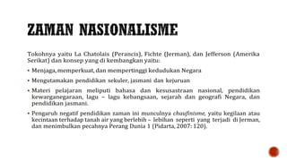 Tokohnya yaitu La Chatolais (Perancis), Fichte (Jerman), dan Jefferson (Amerika
Serikat) dan konsep yang di kembangkan yaitu:
 Menjaga, memperkuat, dan mempertinggi kedudukan Negara
 Mengutamakan pendidikan sekuler, jasmani dan kejuruan
 Materi pelajaran meliputi bahasa dan kesusastraan nasional, pendidikan
kewarganegaraan, lagu – lagu kebangsaan, sejarah dan geografi Negara, dan
pendidikan jasmani.
 Pengaruh negatif pendidikan zaman ini munculnya chaufinisme, yaitu kegilaan atau
kecintaan terhadap tanah air yang berlebih – lebihan seperti yang terjadi di Jerman,
dan menimbulkan pecahnya Perang Dunia 1 (Pidarta, 2007: 120).
 