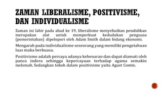 Zaman ini lahir pada abad ke 19, liberalisme menyebutkan pendidikan
merupakan alat untuk memperkuat kedudukan penguasa
(pemerintahan) dipelopori oleh Adam Smith dalam bidang ekonomi.
Mengarah pada individualisme seseorang yang memiliki pengetahuan
luas maka berkuasa.
Positivisme adalah percaya adanya kebenaran dan dapat diamati oleh
panca indera sehingga kepercayaan terhadap agama semakin
melemah. Sedangkan tokoh dalam positivisme yaitu Agust Comte.
 