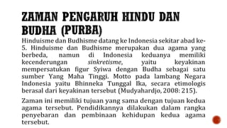 Hinduisme dan Budhisme datang ke Indonesia sekitar abad ke-
5. Hinduisme dan Budhisme merupakan dua agama yang
berbeda, namun di Indonesia keduanya memiliki
kecenderungan sinkretisme, yaitu keyakinan
mempersatukan figur Syiwa dengan Budha sebagai satu
sumber Yang Maha Tinggi. Motto pada lambang Negara
Indonesia yaitu Bhinneka Tunggal Ika, secara etimologis
berasal dari keyakinan tersebut (Mudyahardjo, 2008: 215).
Zaman ini memiliki tujuan yang sama dengan tujuan kedua
agama tersebut. Pendidikannya dilakukan dalam rangka
penyebaran dan pembinaan kehidupan kedua agama
tersebut.
 