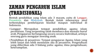 Bentuk pendidikan yang Islam ada 3 macam, yaitu di Langgar,
Pesantren, dan Madrasah. Bentuk itulah sebenarnya awal
terbentuknya pembelajaran klasikal maupun individual di
Indonesia.
 Langgar: Merupakan tempat pendidikan agama islam
permulaan. Yang terpenting ialah membaca dan menulis huruf
arab. Pengajaran berlangsung secara secara Individual, artinya
seorang guru mengajar seorang anak.
 Pendidikan di pesantren: Tempat pengajaran Agama Islam yang
lebih lanjut dan lebih mendalam ada di pesantren. Pengetahuan
yang diberikan ada 3 bidang yaitu: agama; ilmu pengetahuan;
keterampilan.
 