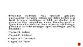  Pendidikan Madrasah: Pada madrasah guru-guru
diperkenankan menerima balasan jasa dalam bentuk uang
(gaji). Lembaga pendidikan ini lebih menekankan pada
pemberian ilmu pengetahuan umum disamping pelajaran
agama. Pendidikan Madrasah diatur berjenjang sejajar dengan
pendidikan dasar dan menengah seperti sekarang ini. Jenjang
ini adalah :
 Tingkat TK : Bustanul
 Tingkat SD : Ibtidaiyah
 Tingkat SMP :Tsanawiyah
 Tingkat SMA : Aliyah
 