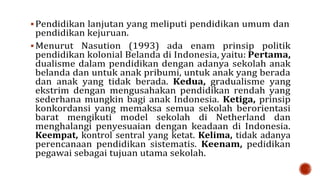  Pendidikan lanjutan yang meliputi pendidikan umum dan
pendidikan kejuruan.
 Menurut Nasution (1993) ada enam prinsip politik
pendidikan kolonial Belanda di Indonesia, yaitu: Pertama,
dualisme dalam pendidikan dengan adanya sekolah anak
belanda dan untuk anak pribumi, untuk anak yang berada
dan anak yang tidak berada. Kedua, gradualisme yang
ekstrim dengan mengusahakan pendidikan rendah yang
sederhana mungkin bagi anak Indonesia. Ketiga, prinsip
konkordansi yang memaksa semua sekolah berorientasi
barat mengikuti model sekolah di Netherland dan
menghalangi penyesuaian dengan keadaan di Indonesia.
Keempat, kontrol sentral yang ketat. Kelima, tidak adanya
perencanaan pendidikan sistematis. Keenam, pedidikan
pegawai sebagai tujuan utama sekolah.
 
