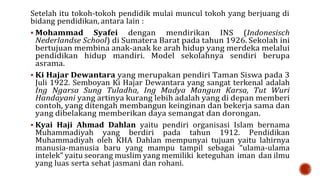 Setelah itu tokoh-tokoh pendidik mulai muncul tokoh yang berjuang di
bidang pendidikan, antara lain :
 Mohammad Syafei dengan mendirikan INS (Indonesisch
Nederlandse School) di Sumatera Barat pada tahun 1926. Sekolah ini
bertujuan membina anak-anak ke arah hidup yang merdeka melalui
pendidikan hidup mandiri. Model sekolahnya sendiri berupa
asrama.
 Ki Hajar Dewantara yang merupakan pendiri Taman Siswa pada 3
Juli 1922. Semboyan Ki Hajar Dewantara yang sangat terkenal adalah
Ing Ngarsa Sung Tuladha, Ing Madya Mangun Karsa, Tut Wuri
Handayani yang artinya kurang lebih adalah yang di depan memberi
contoh, yang ditengah membangun keinginan dan bekerja sama dan
yang dibelakang memberikan daya semangat dan dorongan.
 Kyai Haji Ahmad Dahlan yaitu pendiri organisasi Islam bernama
Muhammadiyah yang berdiri pada tahun 1912. Pendidikan
Muhammadiyah oleh KHA Dahlan mempunyai tujuan yaitu lahirnya
manusia-manusia baru yang mampu tampil sebagai “ulama-ulama
intelek” yaitu seorang muslim yang memiliki keteguhan iman dan ilmu
yang luas serta sehat jasmani dan rohani.
 
