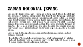 Sisi positif dari penjajahan Jepang di bidang pendidikan. Pendidikan
dualisme dari Belanda dihapuskan dan digantikan dengan pendidikan
yang sama untuk semua orang. Penggunaan bahasa Indonesia secara
luas diinstruksikan Jepang dalam dunia pendidikan, perkantoran, dan
kehidupan sehari-hari. Hal inilah yang mempermudah jalannya
bangsa Indonesia untuk merealisasikan Indonesia merdeka tanggal 17
agustus 1945 dan membuat cita-cita bangsa Indonesia menjadi
kenyataan saat kemerdekaan Indonesia diproklamasikan kepada
dunia.
Sistem pendidikan pada masa penjajahan Jepang dapat dijelaskan
sebagai berikut :
 Pendidikan/ Sekolah Rakyat, lama studi 6 tahun termasuk SR adalah
Sekolah Pertama yang merupakan konversi dari Sekolah Dasar 3 atau
5 tahun bagi pribumi pada masa Belanda.
 
