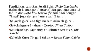 Pendidikan Lanjutan, terdiri dari Shoto Chu Gakko
(Sekolah Menengah Pertama) dengan lama studi 3
tahun dan Koto Chu Gakko (Sekolah Menengah
Tinggi) juga dengan lama studi 3 tahun
Sekolah guru, ada tiga macam sekolah guru :
Sekolah guru 2 tahun = Sjootoo Sihan Gakoo
Sekolah Guru Menengah 4 tahun = Guutoo Sihan
Gakko
Sekolah Guru Tinggi 6 tahun = Kooto Sihan Gakko
 