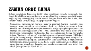 Sistem pendidikan Indonesia terdiri atas pendidikan rendah, menengah, dan
tinggi. Pendidikan menekankan untuk membimbing siswanya menjadi warga
Negara yang bertanggung jawab, sesuai dengan dasar keadilan sosial, dan
sekolah harus terbuka bagi setiap penduduk Negara.
 Tujuannya membangun bangsa supaya menjadi bangsa mandiri dan
mampu menyelesaikan revolusinya, baik di dalam maupun diluar.
Pendidikan secara spiritual dapat membina bangsa yang ber-pancasila dan
mempu menyelenggarakan UUD 1945. Sosialisme Indonesia, demokrasi
terpimpin, kepribadian Indonesia, dan merealisasikan ketiga kerangka
tujuan ”Revolusi Indonesia” sesuai dengan membentuk Manipol NKRI dari
wilayah Sabang sampai Merauke. Rangka menyelenggarakan masyarakat
sosialis Indonesia yang adil dan makmur, lahir dan batin, menghapuskan
kolonialisme, mengusahakan dunia baru, tanpa penjajahan, penindasan dan
penghisapan, kearah perdamaian, persahabatan nasional yang sejati dan
abadi (Mudyahardjo, 2008: 403).
 