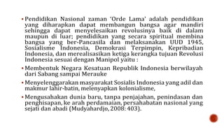  Pendidikan Nasional zaman ‘Orde Lama’ adalah pendidikan
yang diharapkan dapat membangun bangsa agar mandiri
sehingga dapat menyelesaikan revolusinya baik di dalam
maupun di luar; pendidikan yang secara spiritual membina
bangsa yang ber-Pancasila dan melaksanakan UUD 1945,
Sosialisme Indonesia, Demokrasi Terpimpin, Kepribadian
Indonesia, dan merealisasikan ketiga kerangka tujuan Revolusi
Indonesia sesuai dengan Manipol yaitu :
 Membentuk Negara Kesatuan Republik Indonesia berwilayah
dari Sabang sampai Merauke
 Menyelenggarakan masyarakat Sosialis Indonesia yang adil dan
makmur lahir-batin, melenyapkan kolonialisme,
 Mengusahakan dunia baru, tanpa penjajahan, penindasan dan
penghisapan, ke arah perdamaian, persahabatan nasional yang
sejati dan abadi (Mudyahardjo, 2008: 403).
 