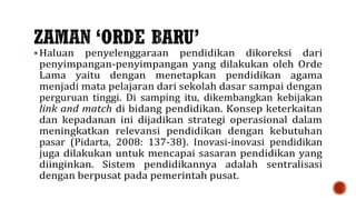  Haluan penyelenggaraan pendidikan dikoreksi dari
penyimpangan-penyimpangan yang dilakukan oleh Orde
Lama yaitu dengan menetapkan pendidikan agama
menjadi mata pelajaran dari sekolah dasar sampai dengan
perguruan tinggi. Di samping itu, dikembangkan kebijakan
link and match di bidang pendidikan. Konsep keterkaitan
dan kepadanan ini dijadikan strategi operasional dalam
meningkatkan relevansi pendidikan dengan kebutuhan
pasar (Pidarta, 2008: 137-38). Inovasi-inovasi pendidikan
juga dilakukan untuk mencapai sasaran pendidikan yang
diinginkan. Sistem pendidikannya adalah sentralisasi
dengan berpusat pada pemerintah pusat.
 