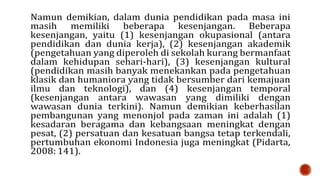 Namun demikian, dalam dunia pendidikan pada masa ini
masih memiliki beberapa kesenjangan. Beberapa
kesenjangan, yaitu (1) kesenjangan okupasional (antara
pendidikan dan dunia kerja), (2) kesenjangan akademik
(pengetahuan yang diperoleh di sekolah kurang bermanfaat
dalam kehidupan sehari-hari), (3) kesenjangan kultural
(pendidikan masih banyak menekankan pada pengetahuan
klasik dan humaniora yang tidak bersumber dari kemajuan
ilmu dan teknologi), dan (4) kesenjangan temporal
(kesenjangan antara wawasan yang dimiliki dengan
wawasan dunia terkini). Namun demikian keberhasilan
pembangunan yang menonjol pada zaman ini adalah (1)
kesadaran beragama dan kebangsaan meningkat dengan
pesat, (2) persatuan dan kesatuan bangsa tetap terkendali,
pertumbuhan ekonomi Indonesia juga meningkat (Pidarta,
2008: 141).
 