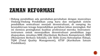  Bidang pendidikan ada perubahan-perubahan dengan munculnya
Undang-Undang Pendidikan yang baru dan mengubah sistem
pendidikan sentralisasi menjadi desentralisasi, di samping itu
kesejahteraan tenaga kependidikan perlahan-lahan meningkat. Hal
ini memicu peningkatan kualitas profesional mereka. Instrumen-
instrumen untuk mewujudkan desentralisasi pendidikan juga
diupayakan, misalnya KBK (Kurikulum Berbasis Kompetensi), MBS
(Manajemen Berbasis Sekolah), Life Skills (Lima Ketrampilan Hidup),
TQM (Total Quality Management), KTSP (Kurikulum Satuan
Pendidikan).
 