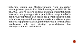  Sekarang sudah ada Undang-undang yang mengatur
tentang sistem pendidikan di Indonesia yaitu UU RI No.20
Th.2003, Bab VI. Secara undang-undang pemerintah telah
berusaha menyelenggarakan pendidikan dengan sebaik-
baiknya, setiap tahun dan setiap ada pergantian pimpinan
selalu berupaya untuk menyempurnakan kurikulum, pola
dan strategi pembelajaran, penyempurnaan terarah pada
pembinaan pola dan strategi pembelajaran dan
peningkatan mutu pendidikan.
 