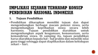 1. Tujuan Pendidikan
 Pendidikan diharapkan memiliki tujuan dan dapat
mengembangkan berbagai macam potensi siswa, serta
mengembangkan kepribadian siswa secara lebih
harmonis. Tujuan pendidikan diarahkan untuk
mengembangkan aspek keagamaan, kemanusiaan, serta
kemandirian siswa. Di samping itu, tujuan pendidikan
harus diarahkan kepada hal – hal praktis dan memiliki nilai
guna tinggi sehingga dapat diaplikasikan dalam kehidupan
sehari – hari.
 