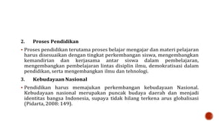 2. Proses Pendidikan
 Proses pendidikan terutama proses belajar mengajar dan materi pelajaran
harus disesuaikan dengan tingkat perkembangan siswa, mengembangkan
kemandirian dan kerjasama antar siswa dalam pembelajaran,
mengembangkan pembelajaran lintas disiplin ilmu, demokratisasi dalam
pendidikan, serta mengembangkan ilmu dan tehnologi.
3. Kebudayaan Nasional
 Pendidikan harus memajukan perkembangan kebudayaan Nasional.
Kebudayaan nasional merupakan puncak budaya daerah dan menjadi
identitas bangsa Indonesia, supaya tidak hilang terkena arus globalisasi
(Pidarta, 2008: 149).
 