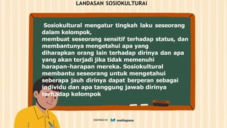 LANDASAN SOSIOKULTURAl
Sosiokultural mengatur tingkah laku seseorang
dalam kelompok,
membuat seseorang sensitif terhadap status, dan
membantunya mengetahui apa yang
diharapkan orang lain terhadap dirinya dan apa
yang akan terjadi jika tidak memenuhi
harapan-harapan mereka. Sosiokultural
membantu seseorang untuk mengetahui
seberapa jauh dirinya dapat berperan sebagai
individu dan apa tanggung jawab dirinya
terhadap kelompok
INSPIRED BY
 