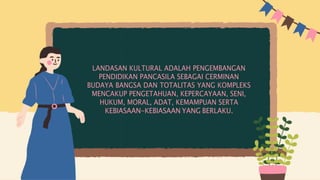 LANDASAN KULTURAL ADALAH PENGEMBANGAN
PENDIDIKAN PANCASILA SEBAGAI CERMINAN
BUDAYA BANGSA DAN TOTALITAS YANG KOMPLEKS
MENCAKUP PENGETAHUAN, KEPERCAYAAN, SENI,
HUKUM, MORAL, ADAT, KEMAMPUAN SERTA
KEBIASAAN-KEBIASAAN YANG BERLAKU.
 