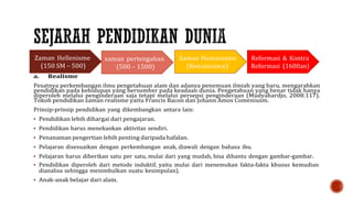 Reformasi & Kontra
Reformasi (1600an)
a. Realisme
Pesatnya perkembangan ilmu pengetahuan alam dan adanya penemuan ilmiah yang baru, mengarahkan
pendidikan pada kehidupan yang bersumber pada keadaan dunia. Pengetahuan yang benar tidak hanya
diperoleh melalui penginderaan saja tetapi melalui persepsi penginderaan (Mudyahardjo, 2008:117).
Tokoh pendidikan zaman realisme yaitu Francis Bacon dan Johann Amos Comeniusm.
Prinsip-prinsip pendidikan yang dikembangkan antara lain:
 Pendidikan lebih dihargai dari pengajaran.
 Pendidikan harus menekankan aktivitas sendiri.
 Penanaman pengertian lebih penting daripada hafalan.
 Pelajaran disesuaikan dengan perkembangan anak, diawali dengan bahasa ibu.
 Pelajaran harus diberikan satu per satu, mulai dari yang mudah, bisa dibantu dengan gambar-gambar.
 Pendidikan diperoleh dari metode induktif, yaitu mulai dari menemukan fakta-fakta khusus kemudian
dianalisa sehingga menimbulkan suatu kesimpulan).
 Anak-anak belajar dari alam.
 