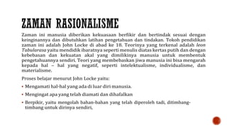Zaman ini manusia diberikan kekuasaan berfikir dan bertindak sesuai dengan
keinginannya dan dibutuhkan latihan pengetahuan dan tindakan. Tokoh pendidikan
zaman ini adalah John Locke di abad ke 18. Teorinya yang terkenal adalah leon
Tabularasa yaitu mendidik ibaratnya seperti menulis diatas kertas putih dan dengan
kebebasan dan kekuatan akal yang dimilikinya manusia untuk membentuk
pengetahuannya sendiri. Teori yang membebaskan jiwa manusia ini bisa mengarah
kepada hal – hal yang negatif, seperti intelektualisme, individualisme, dan
materialisme.
Proses belajar menurut John Locke yaitu:
 Mengamati hal-hal yang ada di luar diri manusia.
 Mengingat apa yang telah diamati dan dihafalkan
 Berpikir, yaitu mengolah bahan-bahan yang telah diperoleh tadi, ditimbang-
timbang untuk dirinya sendiri,
 