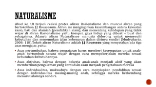 Abad ke 18 terjadi reaksi protes aliran Rasionalisme dan muncul aliran yang
bertokohkan J.J Rousseaum. Aliran ini menginginkan keseimbangan antara kekuatan
rasio, hati dan alamiah (pendidikan alam), dan menentang kehidupan yang tidak
wajar di aliran Rasionalisme yaitu korupsi, gaya hidup yang dibuat – buat dan
sebagainya. Adanya aliran Naturalisme manusia didorong untuk memenuhi
kebutuhan dan menemukan jalan kebenaran dalam dirinya sendiri (Mudyaharjo,
2008: 118).Tokoh aliran Naturalisme adalah J.J Rousseau yang menyatakan ada tiga
asas mengajar, yaitu:
 Asas pertumbuhan, bahwa pengajaran harus memberi kesempatan untuk anak-
anak bertumbuh secara wajar dengan cara mempekerjakan mereka sesuai
kebutuhan-kebutuhannya.
 Asas aktivitas, bahwa dengan bekerja anak-anak menjadi aktif yang akan
memberikan pengalaman yang kemudian akan menjadi pengetahuan mereka
 Asas individualitas, maksudnya dengan cara menyiapkan pendidikan sesuai
dengan individualitas masing-masing anak, sehingga mereka berkembang
menurut alamnya sendiri.
 