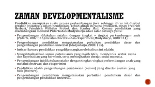 Pendidikan merupakan suatu proses perkembangan jiwa sehingga aliran ini disebut
gerakan psikologis dalam pendidikan. Tokoh aliran ini yaitu Pestalozzi, Johan Fredrich
Herbart, Friedrich Wilhelm Frobel, dan Stanley Hall. Konsep pendidikan yang
dikembangkan menurut Pidarta dan Mudyaharjo ada 6 salah satunya yaitu:
 Pengembangan dilakukan sejalan dengan tingkat – tingkat perkembangan anak
(Pidarta, 2007: 116) melalui observasi dan eksperimen (Mudyaharjo, 2008: 114).
 Pengembangan pendidikan mengutamakan perbaikan pendidikan dasar dan
pengembangan pendidikan universal (Mudyaharjo, 2008: 114).
 Intisari konsep pendidikan yang dikemangkan oleh aliran ini adalah:
 Mengaktualisasikan semua potensi anak yang masih laten, membentuk watak susila
dan kepribadian yang harmonis, serta meningkatkan derajat sosial manusia.
 Pengembangan ini dilakukan sejalan dengan tingkat-tingkat perkembangan anak yang
melalui observasi dan eksperimen
 Pendidikan adalah pengembangan pembawaan (nature) yang disertai asuhan yang
baik (marture).
 Pengembangan pendidikan mengutamakan perbaikan pendidikan dasar dan
pengembangan pendidikan universal.
 