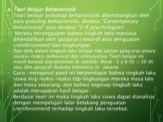 a. Teori Belajar Behavioristik
- Teori belajar psikologi behavioristik dikembangkan oleh
para psikolog behavioristik, disebut "Contemporary
behaviorists" atau disebut “S-R psychologists".
- Mereka beranggapan bahwa tingkah laku manusia
dikendalikan oleh ganjaran (reward) atau penguatan
(reinforcement) dari lingkungan.
- Dgn dmk dalam tingkah Iaku belajar tdp jalinan yang erat antara
reasksi-reaksi behavioral dgn stimulusnya. Teori belajar ini
masih banyak dipraktekkan di sekolah. Misal : 5 x 6 (S) = 30 (R)
atau dlm geografi ibukota Indonesia (S)- Jakarta
- Guru -menganut pand ini berpendapat bahwa tingkah Iaku
siswa mrp reaksi-reaksi tdp lingkungan mereka masa lalu
dan masa sekarang, dan bahwa segenap tingkah Iaku
adalah merupakan hasil belajar.
- Berdasar teori ini maka tingkah Iaku siswa dapat dianalisis
dengan mempelajari latar belakang penguatan
(reinforcement) terhadap tingkah Iaku tersebut.
 