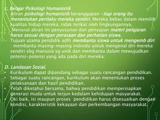 c. Belajar Psikologi Humanistik
- Aliran psikologi humanistik beranggapan -tiap orang itu
menentukan perilaku mereka sendiri. Mereka bebas dalam memilih
kualitas hidup mereka, tidak terikat oleh lingkungannya.
- Menurut aliran ini penyusunan dan penyajian materi pelajaran
harus sesuai dengan perasaan dan perhatian siswa.
- Tujuan utama pendidik adlh membantu siswa untuk mengemb diri
: membantu masing-masing individu untuk mengenal diri mereka
sendiri sbg manusia yg unik dan membantu dalam mewujudkan
potensi-potensi yang ada pada diri mereka.
D. Landasan Sosial.
• Kurikulum dapat dipandang sebagai suatu rancangan pendidikan.
• Sebagai suatu rancangan, kurikulum akan menentukan proses
pelaksanaan dan hasil pendidikan.
• Telah diketahui bersama, bahwa pendidikan mempersiapkan
generasi muda untuk terjun kedalam kehidupan masyarakat.
• Oki baik, isi maupun proses pendidikan harus disesuaikan dengan
kondisi, karakteristik kekayaan dan perkembangan masyarakat.
 