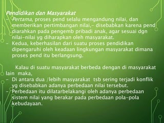 Pendidikan dan Masyarakat
- Pertama, proses pend selalu mengandung nilai, dan
memberikan pertimbangan nilai,- disebabkan karena pend
diarahkan pada pengemb pribadi anak, agar sesuai dgn
nilai-nilai yg diharapkan oleh masyarakat.
- Kedua, keberhasilan dari suatu proses pendidikan
dipengaruhi oleh keadaan lingkungan masyarakat dimana
proses pend itu berlangsung.
Kalau di suatu masyarakat berbeda dengan di masyarakat
lain maka,
- Di antara dua /lebih masyarakat tsb sering terjadi konflik
yg disebabkan adanya perbedaan nilai tersebut.
- Perbedaan itu dilatarbelakangi oleh adanya perbedaan
sistem nilai yang berakar pada perbedaan pola-pola
kebudayaan.
 