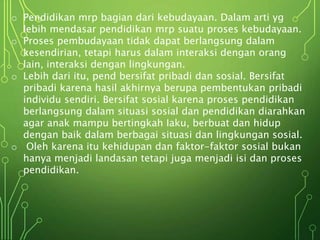 o Pendidikan mrp bagian dari kebudayaan. Dalam arti yg
lebih mendasar pendidikan mrp suatu proses kebudayaan.
o Proses pembudayaan tidak dapat berlangsung dalam
kesendirian, tetapi harus dalam interaksi dengan orang
lain, interaksi dengan lingkungan.
o Lebih dari itu, pend bersifat pribadi dan sosial. Bersifat
pribadi karena hasil akhirnya berupa pembentukan pribadi
individu sendiri. Bersifat sosial karena proses pendidikan
berlangsung dalam situasi sosial dan pendidikan diarahkan
agar anak mampu bertingkah Iaku, berbuat dan hidup
dengan baik dalam berbagai situasi dan lingkungan sosial.
o Oleh karena itu kehidupan dan faktor-faktor sosial bukan
hanya menjadi landasan tetapi juga menjadi isi dan proses
pendidikan.
 