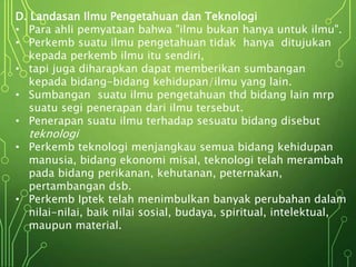 D. Landasan Ilmu Pengetahuan dan Teknologi
• Para ahli pemyataan bahwa "ilmu bukan hanya untuk ilmu".
• Perkemb suatu ilmu pengetahuan tidak hanya ditujukan
kepada perkemb ilmu itu sendiri,
• tapi juga diharapkan dapat memberikan sumbangan
kepada bidang-bidang kehidupan/ilmu yang lain.
• Sumbangan suatu ilmu pengetahuan thd bidang lain mrp
suatu segi penerapan dari ilmu tersebut.
• Penerapan suatu ilmu terhadap sesuatu bidang disebut
teknologi
• Perkemb teknologi menjangkau semua bidang kehidupan
manusia, bidang ekonomi misal, teknologi telah merambah
pada bidang perikanan, kehutanan, peternakan,
pertambangan dsb.
• Perkemb Iptek telah menimbulkan banyak perubahan dalam
nilai-nilai, baik nilai sosial, budaya, spiritual, intelektual,
maupun material.
 