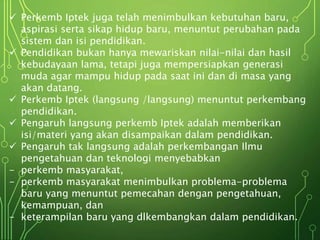  Perkemb Iptek juga telah menimbulkan kebutuhan baru,
aspirasi serta sikap hidup baru, menuntut perubahan pada
sistem dan isi pendidikan.
 Pendidikan bukan hanya mewariskan nilai-nilai dan hasil
kebudayaan lama, tetapi juga mempersiapkan generasi
muda agar mampu hidup pada saat ini dan di masa yang
akan datang.
 Perkemb Iptek (langsung /langsung) menuntut perkembang
pendidikan.
 Pengaruh langsung perkemb Iptek adalah memberikan
isi/materi yang akan disampaikan dalam pendidikan.
 Pengaruh tak langsung adalah perkembangan Ilmu
pengetahuan dan teknologi menyebabkan
- perkemb masyarakat,
- perkemb masyarakat menimbulkan problema-problema
baru yang menuntut pemecahan dengan pengetahuan,
kemampuan, dan
- keterampilan baru yang dlkembangkan dalam pendidikan.
 