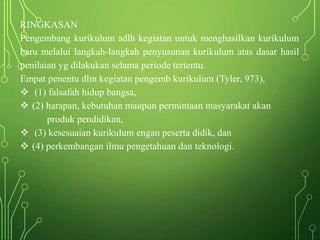 RINGKASAN
Pengembang kurikulum adlh kegiatan untuk menghasilkan kurikulum
baru melalui langkah-langkah penyusunan kurikulum atas dasar hasil
penilaian yg dilakukan selama periode tertentu.
Empat penentu dlm kegiatan pengemb kurikulum (Tyler, 973),
 (1) falsafah hidup bangsa,
 (2) harapan, kebutuhan maupun permintaan masyarakat akan
produk pendidikan,
 (3) kesesuaian kurikulum engan peserta didik, dan
 (4) perkembangan ilmu pengetahuan dan teknologi.
 