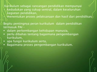 Kurikulum sebagai rancangan pendidikan mempunyai
- kedudukan yang cukup sentral, dalam keseluruhan
kegiatan pendidikan,
- menentukan proses pelaksanaan dan hasil dari pendidikan.
Begitu pentingnya peran kurikulum dalam pendidikan
termasuk PAI –
 dalam perkembangan kehidupan manusia,
 perlu dibahas tentang bagaimana pengembangan
kurikulum,
 apa fungsi kurikulum serta,
 Bagaimana proses pengembangan kurikulum.
 