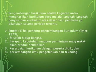  Pengembangan kurikulum adalah kegiatan untuk
menghasilkan kurikulum baru melalui langkah-langkah
penyusunan kurikulum atas dasar hasil penilaian yg
dilakukan selama periode tertentu.
 Empat (4) hal penentu pengembangan kurikulum (Tyler,
1973),
1. falsafah hidup bangsa,
2. harapan, kebutuhan maupun permintaan masyarakat
akan produk pendidikan,
3. kesesuaian kurikulum dengan peserta didik, dan
4. perkembangan ilmu pengetahuan dan teknologi
 