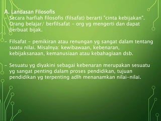 A. Landasan Filosofis
- Secara harfiah filosofis (filsafat) berarti "cinta kebijakan".
Orang belajar/ berfilsafat - org yg mengerti dan dapat
berbuat bijak.
- Filsafat - pemikiran atau renungan yg sangat dalam tentang
suatu nilai. Misalnya: kewibawaan, kebenaran,
kebijaksanaan, kemanusiaan atau kebahagiaan dsb.
- Sesuatu yg diyakini sebagai kebenaran merupakan sesuatu
yg sangat penting dalam proses pendidikan, tujuan
pendidikan yg terpenting adlh menanamkan nilai-nilai.
 